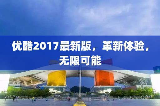 优酷2017最新版，革新体验，无限可能