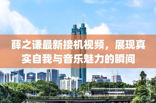 薛之谦最新接机视频，展现真实自我与音乐魅力的瞬间