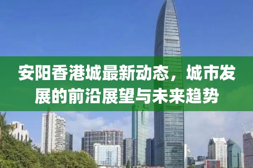 安阳香港城最新动态，城市发展的前沿展望与未来趋势