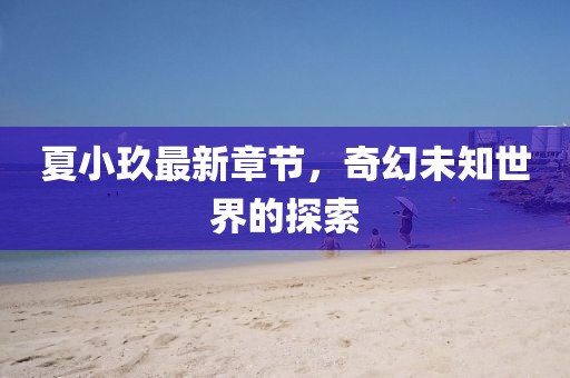 夏小玖最新章节，奇幻未知世界的探索