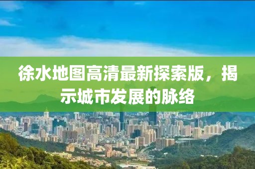 徐水地图高清最新探索版，揭示城市发展的脉络