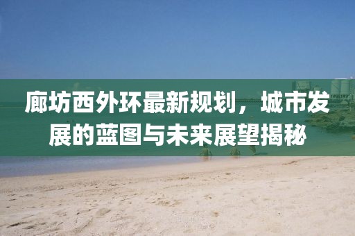 廊坊西外环最新规划，城市发展的蓝图与未来展望揭秘