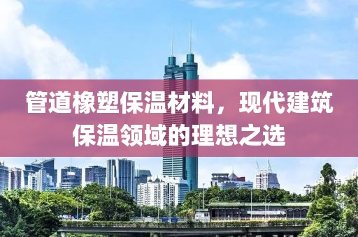 管道橡塑保温材料，现代建筑保温领域的理想之选