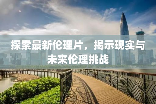 探索最新伦理片，揭示现实与未来伦理挑战
