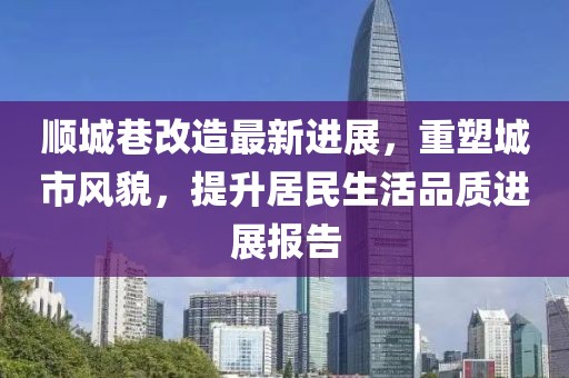 顺城巷改造最新进展，重塑城市风貌，提升居民生活品质进展报告
