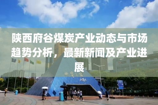 陕西府谷煤炭产业动态与市场趋势分析，最新新闻及产业进展