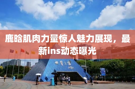 鹿晗肌肉力量惊人魅力展现，最新ins动态曝光