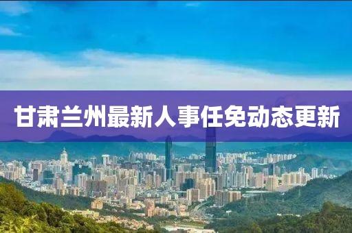 甘肃兰州最新人事任免动态更新