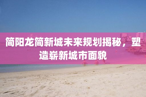 简阳龙简新城未来规划揭秘，塑造崭新城市面貌
