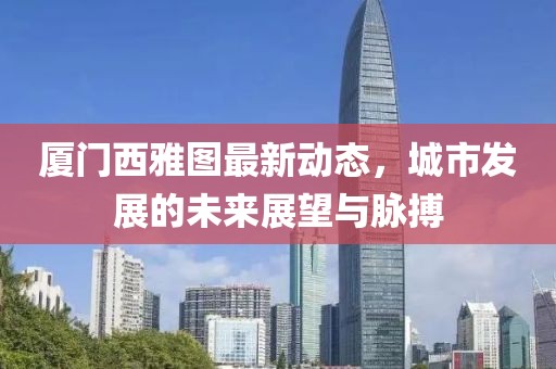 厦门西雅图最新动态，城市发展的未来展望与脉搏
