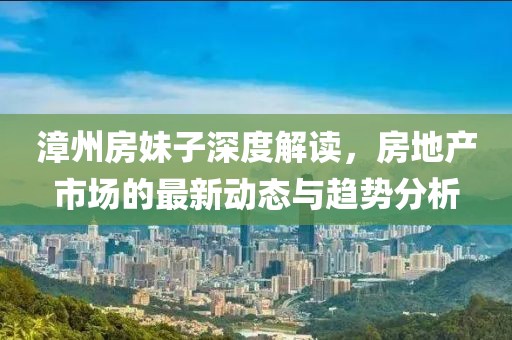 漳州房妹子深度解读，房地产市场的最新动态与趋势分析