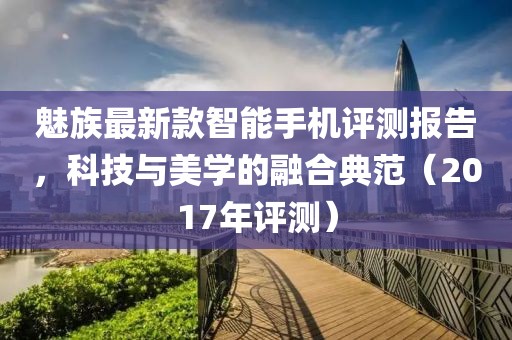魅族最新款智能手机评测报告，科技与美学的融合典范（2017年评测）