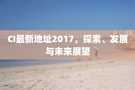 CI最新地址2017，探索、发展与未来展望