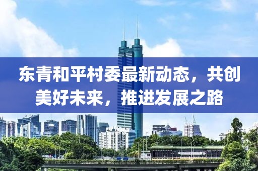 东青和平村委最新动态，共创美好未来，推进发展之路