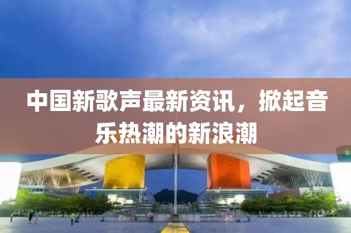 中国新歌声最新资讯，掀起音乐热潮的新浪潮