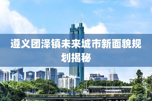 遵义团泽镇未来城市新面貌规划揭秘