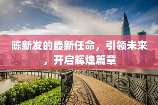 陈新发的最新任命，引领未来，开启辉煌篇章