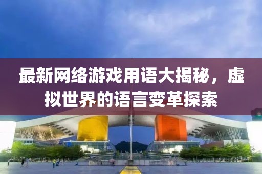 最新网络游戏用语大揭秘，虚拟世界的语言变革探索