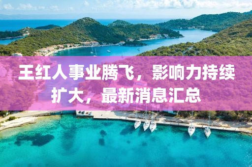 王红人事业腾飞，影响力持续扩大，最新消息汇总