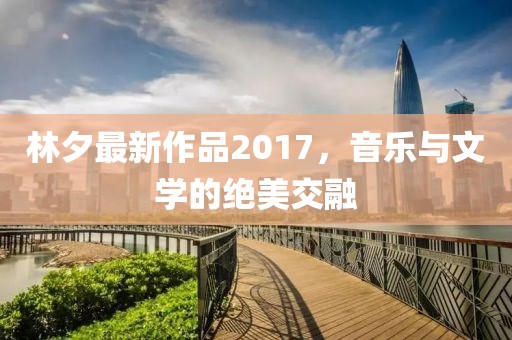 林夕最新作品2017，音乐与文学的绝美交融