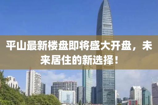 平山最新楼盘即将盛大开盘，未来居住的新选择！