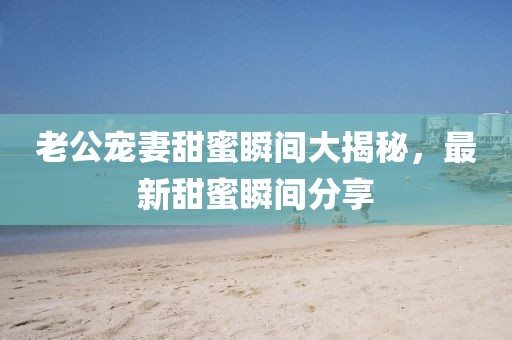 老公宠妻甜蜜瞬间大揭秘，最新甜蜜瞬间分享