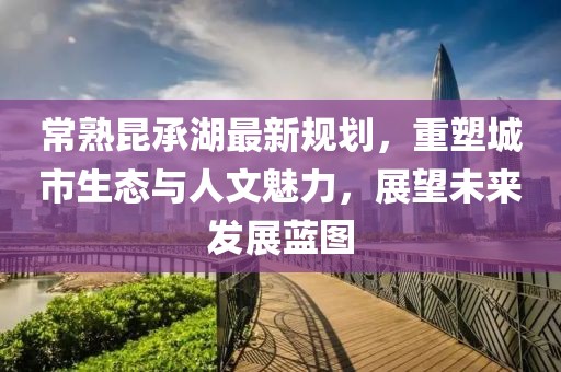 常熟昆承湖最新规划，重塑城市生态与人文魅力，展望未来发展蓝图