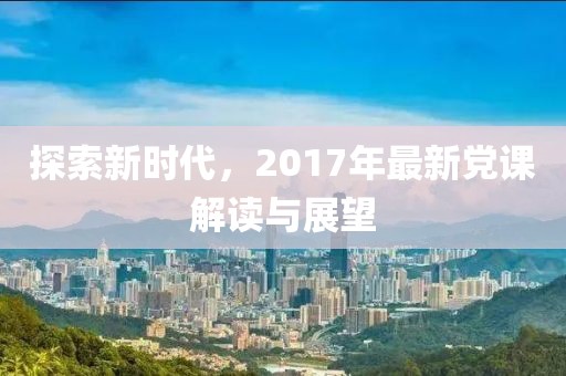 探索新时代，2017年最新党课解读与展望