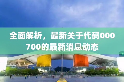 全面解析，最新关于代码000700的最新消息动态
