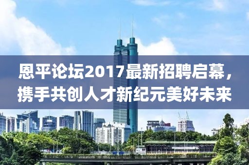 恩平论坛2017最新招聘启幕，携手共创人才新纪元美好未来
