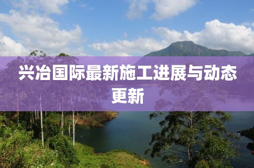 兴冶国际最新施工进展与动态更新