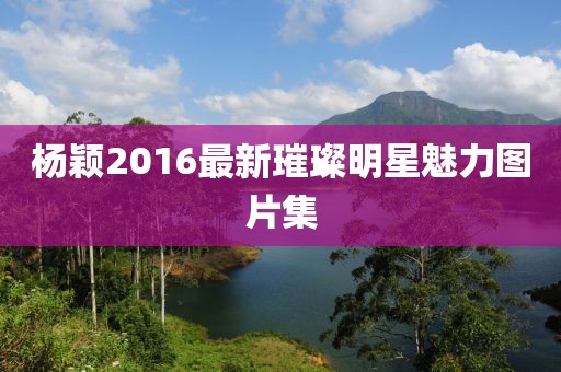 杨颖2016最新璀璨明星魅力图片集