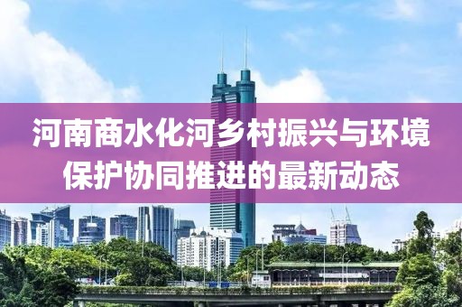 河南商水化河乡村振兴与环境保护协同推进的最新动态