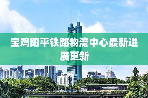 宝鸡阳平铁路物流中心最新进展更新