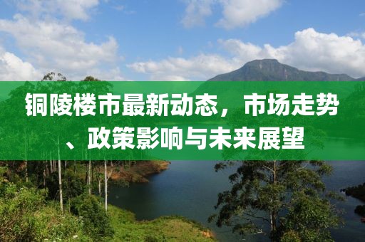 铜陵楼市最新动态，市场走势、政策影响与未来展望