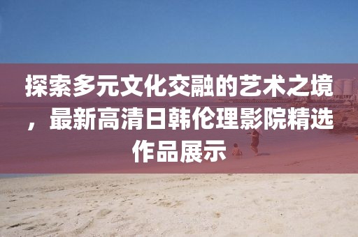 探索多元文化交融的艺术之境，最新高清日韩伦理影院精选作品展示