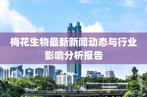 梅花生物最新新闻动态与行业影响分析报告