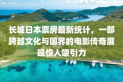 长城日本票房最新统计，一部跨越文化与国界的电影传奇展现惊人吸引力