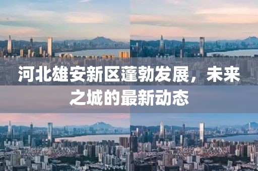河北雄安新区蓬勃发展，未来之城的最新动态