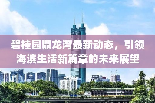 碧桂园鼎龙湾最新动态，引领海滨生活新篇章的未来展望