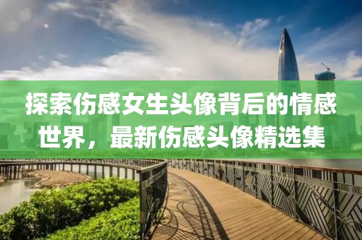 探索伤感女生头像背后的情感世界，最新伤感头像精选集