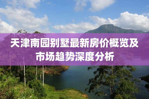 天津南园别墅最新房价概览及市场趋势深度分析