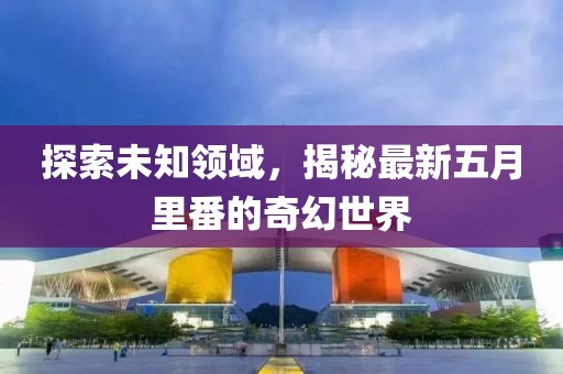 探索未知领域，揭秘最新五月里番的奇幻世界