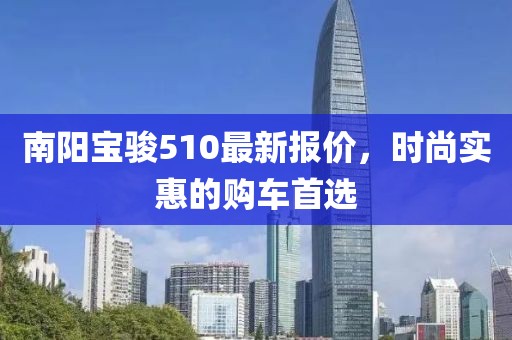 南阳宝骏510最新报价，时尚实惠的购车首选