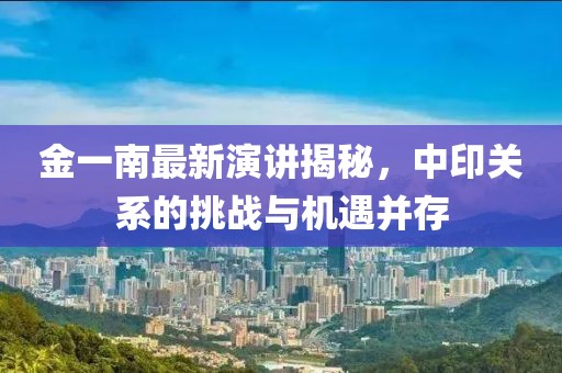 金一南最新演讲揭秘，中印关系的挑战与机遇并存