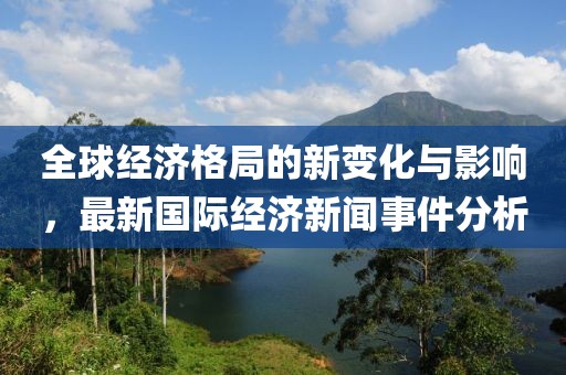 全球经济格局的新变化与影响，最新国际经济新闻事件分析
