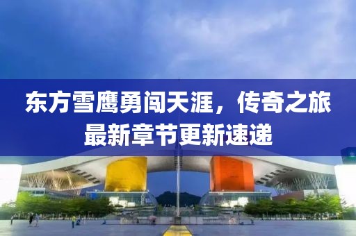 东方雪鹰勇闯天涯，传奇之旅最新章节更新速递