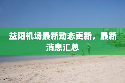 益阳机场最新动态更新，最新消息汇总