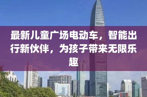 最新儿童广场电动车，智能出行新伙伴，为孩子带来无限乐趣