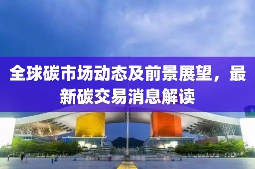 全球碳市场动态及前景展望，最新碳交易消息解读